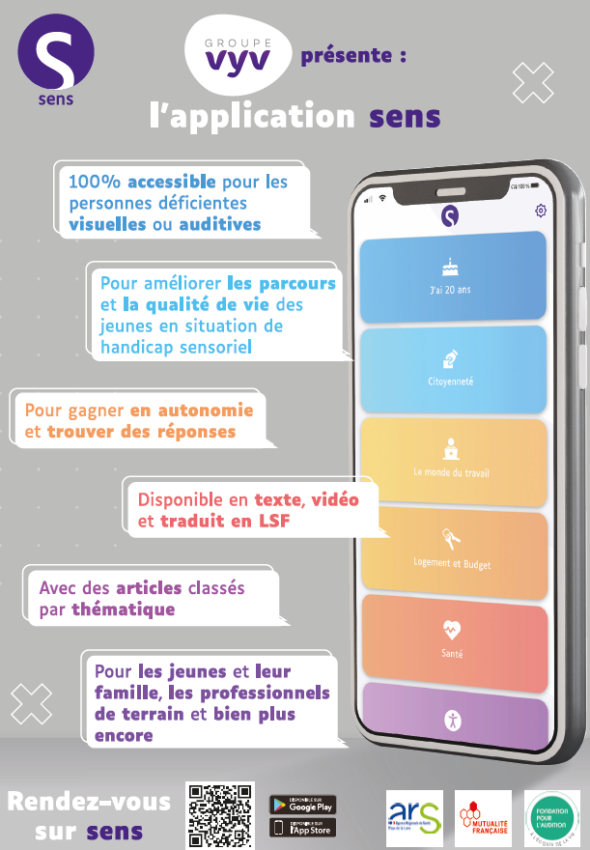 Groupe Vyv présente : l’application SENS. 100% accessible pour les personnes déficientes visuelles ou auditives. Pour améliorer les parcours et la qualité de vie des jeunes en situation de handicap sensoriel. Pour gagner en autonomie et trouver des réponses. Disponible en texte, vidéo et traduit en LSF. Avec des articles classés par thématique. Pour les jeunes et leur famille, les professionnels de terrain et bien plus encore. Rendez-vous sur sens (google play ou app store).