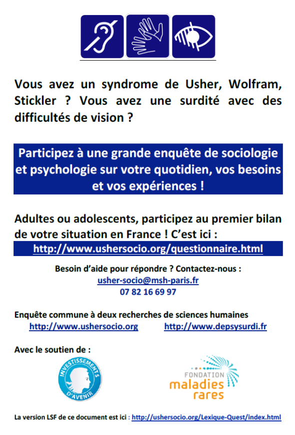 Vous avez un syndrome de Usher, Wofram, Stickler ? Vous avez une surdité avec des difficultés de vision ? Participez à l'Enquête de sociologie et psychologie sur votre quotidien, vos besoins et vos expériences ! Adultes ou adolescents, participez au premier bilan de votre situation en France ! C’est ici : : www.ushersocio.org/questionnaire.html - Besoin d’aide pour répondre ? Contactez-nous : usher-socio@msh-paris.fr - 07.82.16.69.97 - Enquête commune à deux recherches de sciences humaines : https://www.ushersocio.org – http///www.depsysurdi.fr - Version LSF de ce document : http://ushersocio.org/Lexique-Quest/index.html